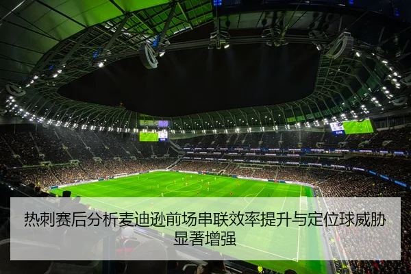 热刺赛后分析麦迪逊前场串联效率提升与定位球威胁显著增强