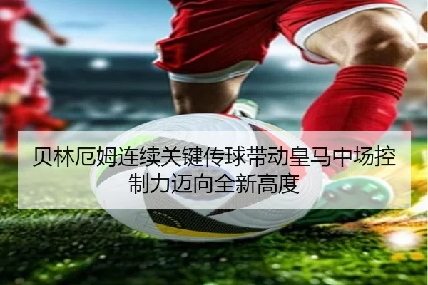 贝林厄姆连续关键传球带动皇马中场控制力迈向全新高度