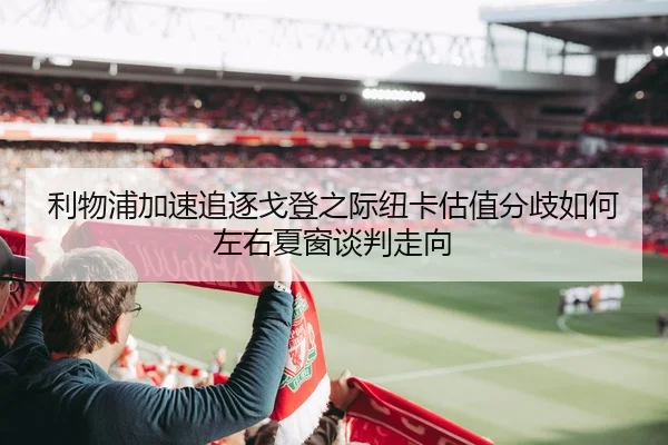 利物浦加速追逐戈登之际纽卡估值分歧如何左右夏窗谈判走向