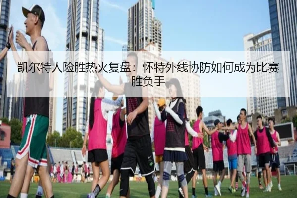 凯尔特人险胜热火复盘：怀特外线协防如何成为比赛胜负手
